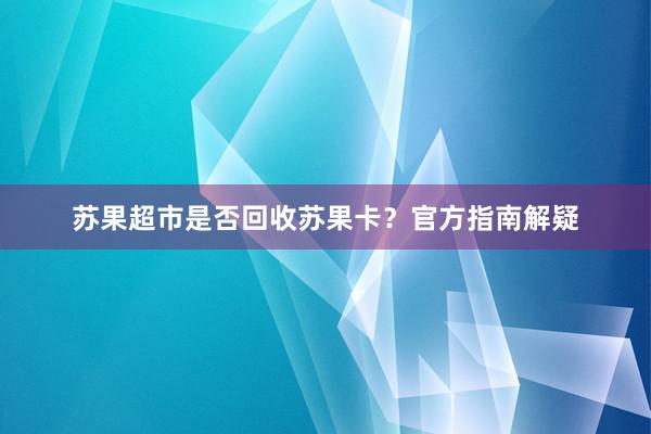 苏果超市是否回收苏果卡？官方指南解疑